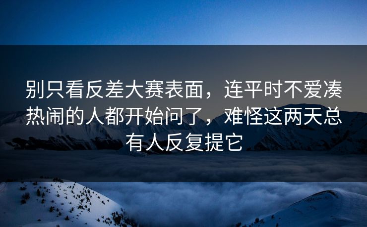 别只看反差大赛表面，连平时不爱凑热闹的人都开始问了，难怪这两天总有人反复提它