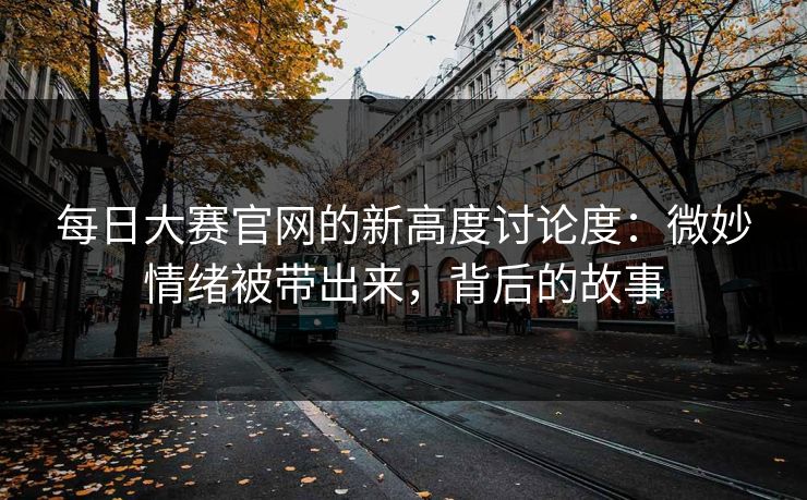 每日大赛官网的新高度讨论度:微妙情绪被带出来,背后的故事 每日大赛官网的新高度讨论度:微妙情绪被带出来,背后的故事