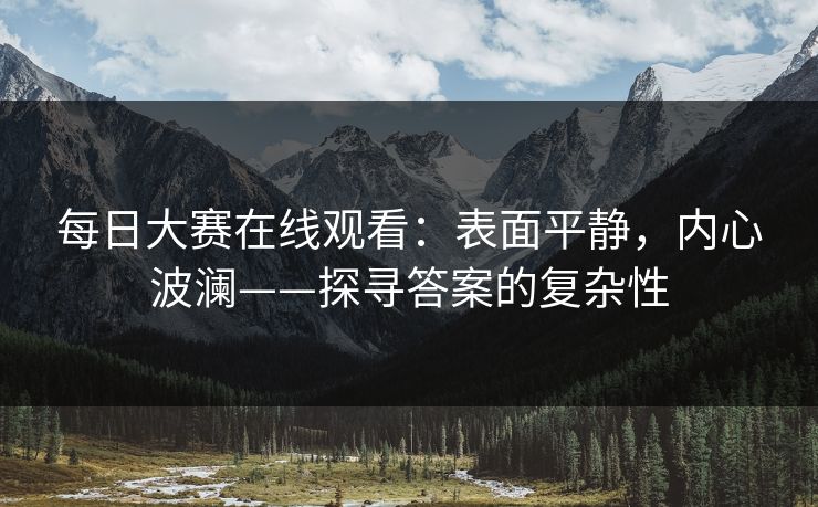 每日大赛在线观看:表面平静,内心波澜——探寻答案的复杂性 每日大赛在线观看:表面平静,内心波澜——探寻答案的复杂性