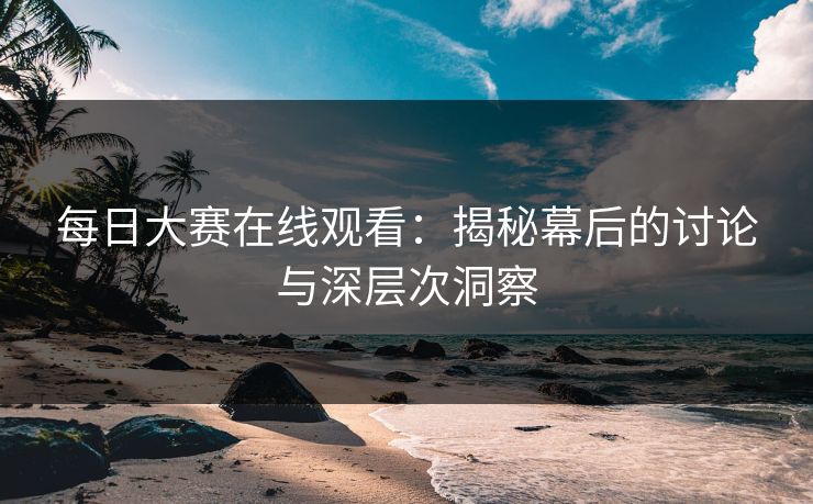 每日大赛在线观看：揭秘幕后的讨论与深层次洞察