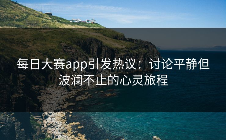 每日大赛app引发热议：讨论平静但波澜不止的心灵旅程