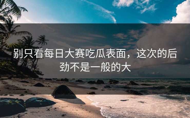 别只看每日大赛吃瓜表面，这次的后劲不是一般的大